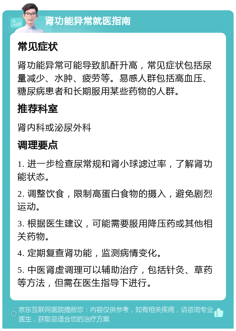 肾功能异常就医指南 常见症状 肾功能异常可能导致肌酐升高，常见症状包括尿量减少、水肿、疲劳等。易感人群包括高血压、糖尿病患者和长期服用某些药物的人群。 推荐科室 肾内科或泌尿外科 调理要点 1. 进一步检查尿常规和肾小球滤过率，了解肾功能状态。 2. 调整饮食，限制高蛋白食物的摄入，避免剧烈运动。 3. 根据医生建议，可能需要服用降压药或其他相关药物。 4. 定期复查肾功能，监测病情变化。 5. 中医肾虚调理可以辅助治疗，包括针灸、草药等方法，但需在医生指导下进行。