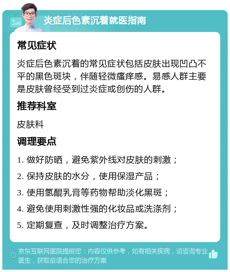 炎症后色素沉着就医指南 常见症状 炎症后色素沉着的常见症状包括皮肤出现凹凸不平的黑色斑块，伴随轻微瘙痒感。易感人群主要是皮肤曾经受到过炎症或创伤的人群。 推荐科室 皮肤科 调理要点 1. 做好防晒，避免紫外线对皮肤的刺激； 2. 保持皮肤的水分，使用保湿产品； 3. 使用氢醌乳膏等药物帮助淡化黑斑； 4. 避免使用刺激性强的化妆品或洗涤剂； 5. 定期复查，及时调整治疗方案。