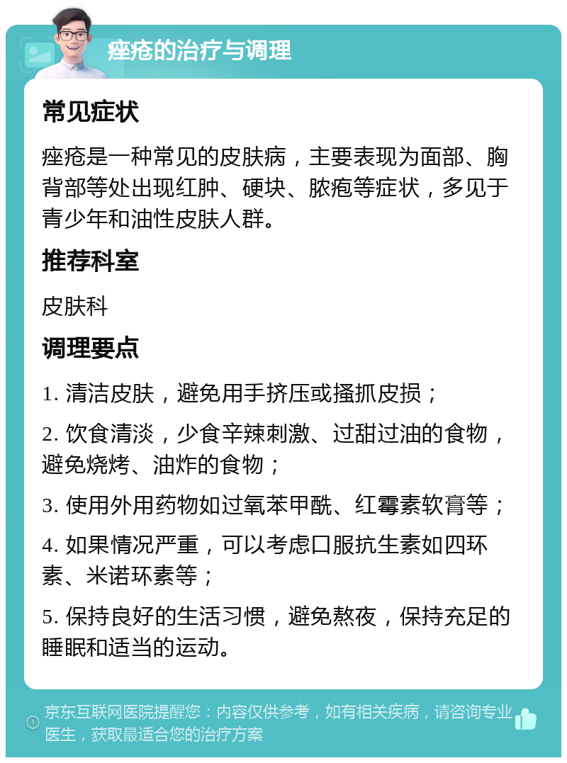 痤疮的治疗与调理 常见症状 痤疮是一种常见的皮肤病，主要表现为面部、胸背部等处出现红肿、硬块、脓疱等症状，多见于青少年和油性皮肤人群。 推荐科室 皮肤科 调理要点 1. 清洁皮肤，避免用手挤压或搔抓皮损； 2. 饮食清淡，少食辛辣刺激、过甜过油的食物，避免烧烤、油炸的食物； 3. 使用外用药物如过氧苯甲酰、红霉素软膏等； 4. 如果情况严重，可以考虑口服抗生素如四环素、米诺环素等； 5. 保持良好的生活习惯，避免熬夜，保持充足的睡眠和适当的运动。