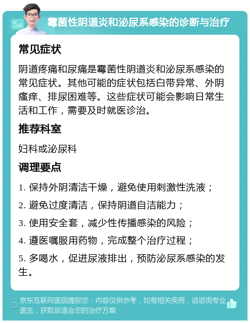 霉菌性阴道炎和泌尿系感染的诊断与治疗 常见症状 阴道疼痛和尿痛是霉菌性阴道炎和泌尿系感染的常见症状。其他可能的症状包括白带异常、外阴瘙痒、排尿困难等。这些症状可能会影响日常生活和工作，需要及时就医诊治。 推荐科室 妇科或泌尿科 调理要点 1. 保持外阴清洁干燥，避免使用刺激性洗液； 2. 避免过度清洁，保持阴道自洁能力； 3. 使用安全套，减少性传播感染的风险； 4. 遵医嘱服用药物，完成整个治疗过程； 5. 多喝水，促进尿液排出，预防泌尿系感染的发生。