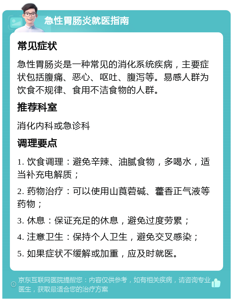 急性胃肠炎就医指南 常见症状 急性胃肠炎是一种常见的消化系统疾病，主要症状包括腹痛、恶心、呕吐、腹泻等。易感人群为饮食不规律、食用不洁食物的人群。 推荐科室 消化内科或急诊科 调理要点 1. 饮食调理：避免辛辣、油腻食物，多喝水，适当补充电解质； 2. 药物治疗：可以使用山莨菪碱、藿香正气液等药物； 3. 休息：保证充足的休息，避免过度劳累； 4. 注意卫生：保持个人卫生，避免交叉感染； 5. 如果症状不缓解或加重，应及时就医。