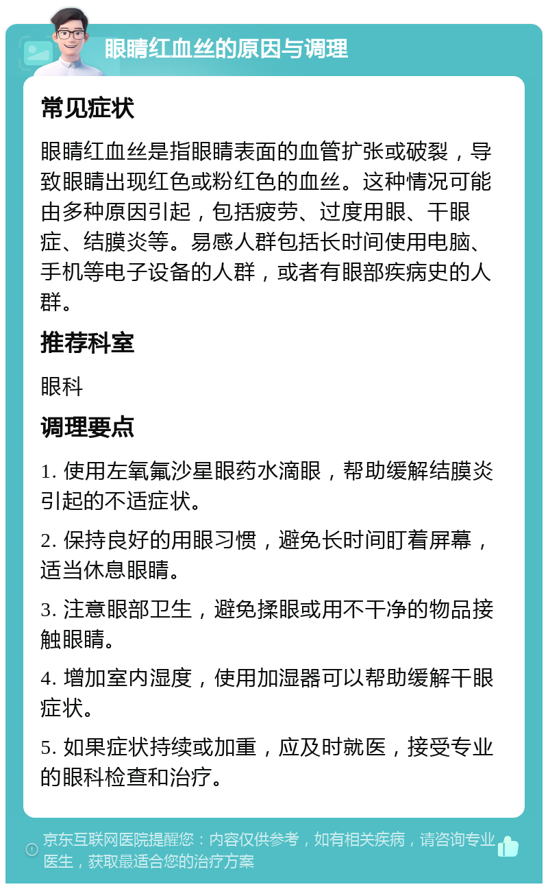 眼睛红血丝的原因与调理 常见症状 眼睛红血丝是指眼睛表面的血管扩张或破裂，导致眼睛出现红色或粉红色的血丝。这种情况可能由多种原因引起，包括疲劳、过度用眼、干眼症、结膜炎等。易感人群包括长时间使用电脑、手机等电子设备的人群，或者有眼部疾病史的人群。 推荐科室 眼科 调理要点 1. 使用左氧氟沙星眼药水滴眼，帮助缓解结膜炎引起的不适症状。 2. 保持良好的用眼习惯，避免长时间盯着屏幕，适当休息眼睛。 3. 注意眼部卫生，避免揉眼或用不干净的物品接触眼睛。 4. 增加室内湿度，使用加湿器可以帮助缓解干眼症状。 5. 如果症状持续或加重，应及时就医，接受专业的眼科检查和治疗。