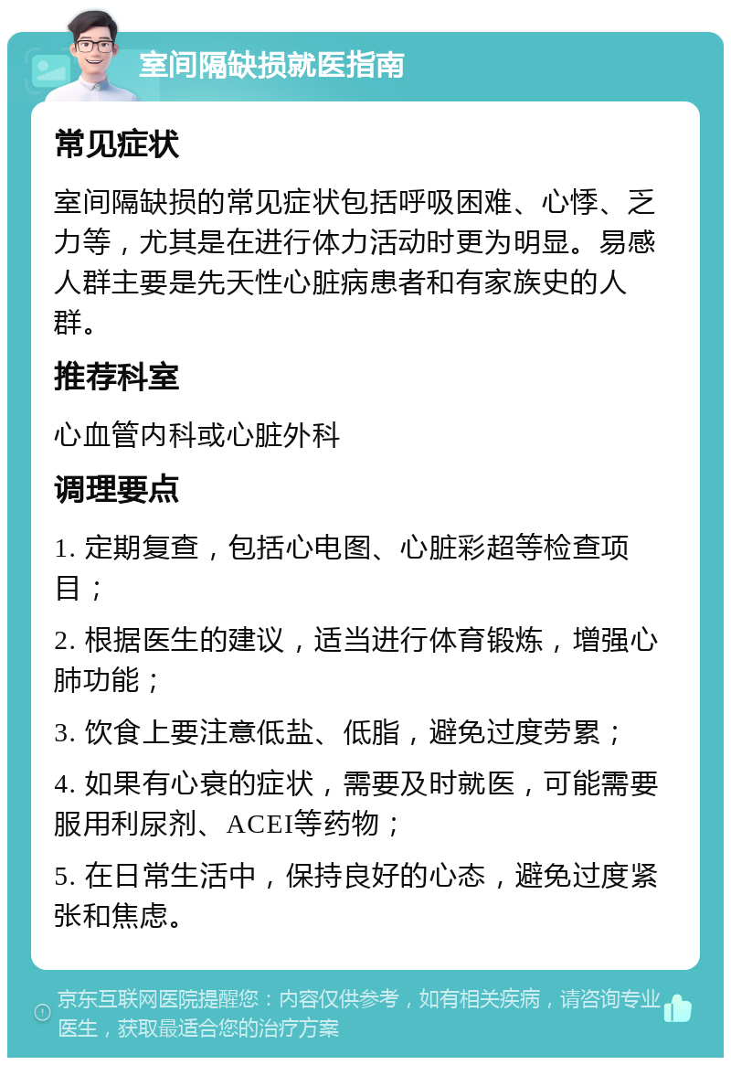 室间隔缺损就医指南 常见症状 室间隔缺损的常见症状包括呼吸困难、心悸、乏力等，尤其是在进行体力活动时更为明显。易感人群主要是先天性心脏病患者和有家族史的人群。 推荐科室 心血管内科或心脏外科 调理要点 1. 定期复查，包括心电图、心脏彩超等检查项目； 2. 根据医生的建议，适当进行体育锻炼，增强心肺功能； 3. 饮食上要注意低盐、低脂，避免过度劳累； 4. 如果有心衰的症状，需要及时就医，可能需要服用利尿剂、ACEI等药物； 5. 在日常生活中，保持良好的心态，避免过度紧张和焦虑。