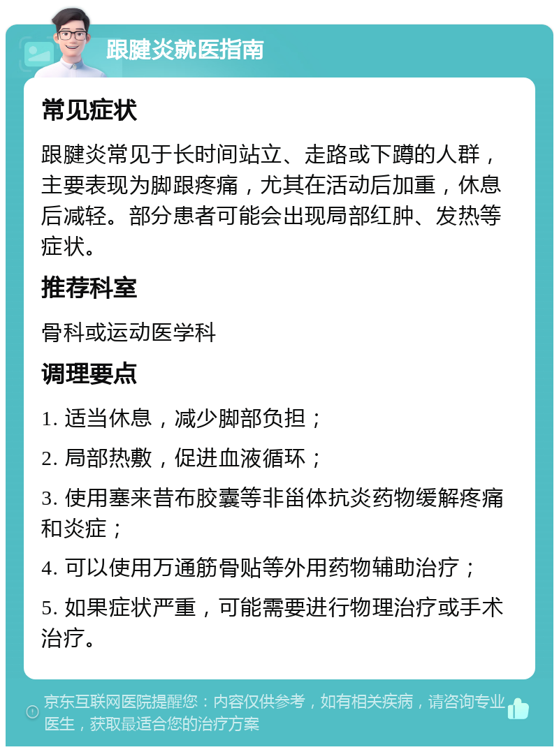 跟腱炎就医指南 常见症状 跟腱炎常见于长时间站立、走路或下蹲的人群，主要表现为脚跟疼痛，尤其在活动后加重，休息后减轻。部分患者可能会出现局部红肿、发热等症状。 推荐科室 骨科或运动医学科 调理要点 1. 适当休息，减少脚部负担； 2. 局部热敷，促进血液循环； 3. 使用塞来昔布胶囊等非甾体抗炎药物缓解疼痛和炎症； 4. 可以使用万通筋骨贴等外用药物辅助治疗； 5. 如果症状严重，可能需要进行物理治疗或手术治疗。