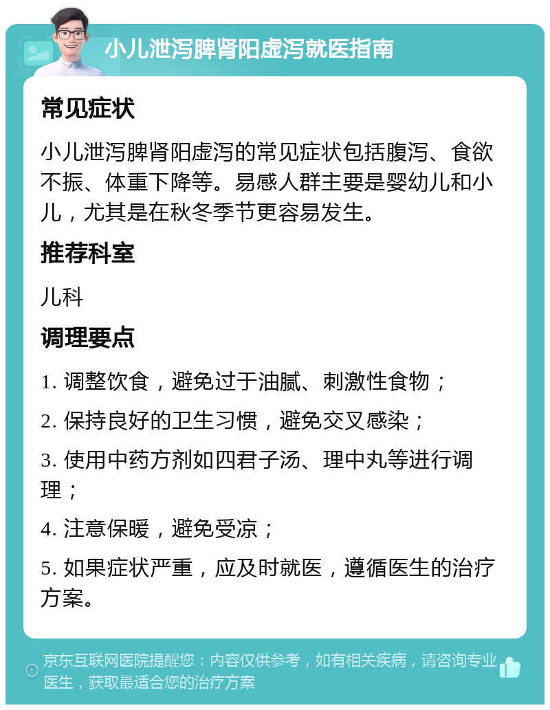 小儿泄泻脾肾阳虚泻就医指南 常见症状 小儿泄泻脾肾阳虚泻的常见症状包括腹泻、食欲不振、体重下降等。易感人群主要是婴幼儿和小儿，尤其是在秋冬季节更容易发生。 推荐科室 儿科 调理要点 1. 调整饮食，避免过于油腻、刺激性食物； 2. 保持良好的卫生习惯，避免交叉感染； 3. 使用中药方剂如四君子汤、理中丸等进行调理； 4. 注意保暖，避免受凉； 5. 如果症状严重，应及时就医，遵循医生的治疗方案。