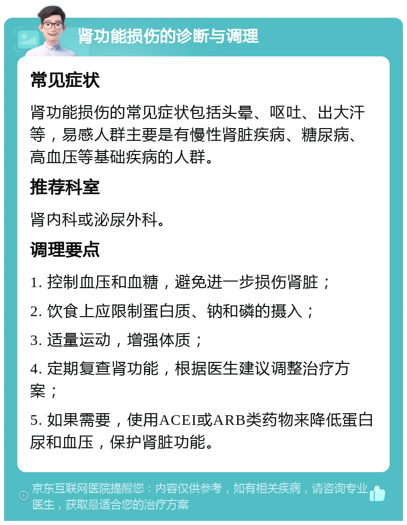 肾功能损伤的诊断与调理 常见症状 肾功能损伤的常见症状包括头晕、呕吐、出大汗等，易感人群主要是有慢性肾脏疾病、糖尿病、高血压等基础疾病的人群。 推荐科室 肾内科或泌尿外科。 调理要点 1. 控制血压和血糖，避免进一步损伤肾脏； 2. 饮食上应限制蛋白质、钠和磷的摄入； 3. 适量运动，增强体质； 4. 定期复查肾功能，根据医生建议调整治疗方案； 5. 如果需要，使用ACEI或ARB类药物来降低蛋白尿和血压，保护肾脏功能。