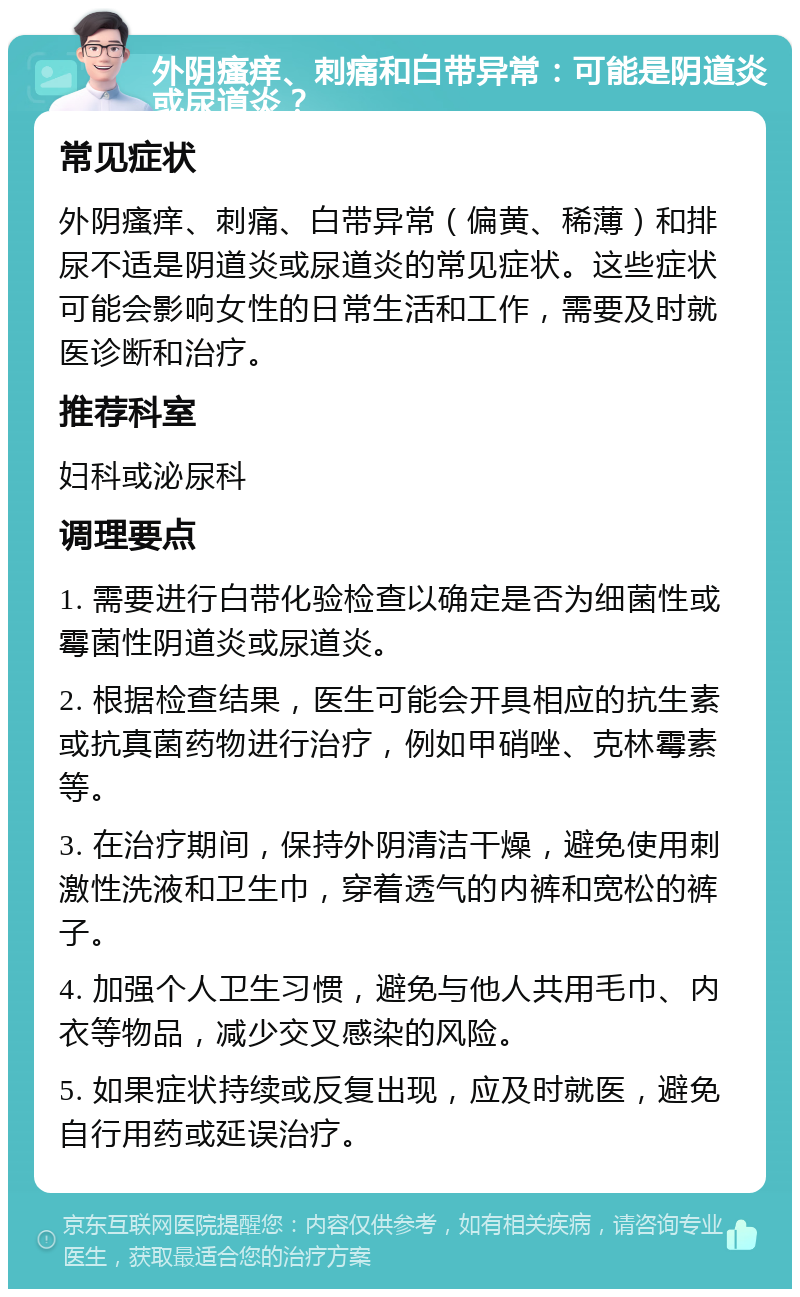 外阴瘙痒、刺痛和白带异常：可能是阴道炎或尿道炎？ 常见症状 外阴瘙痒、刺痛、白带异常（偏黄、稀薄）和排尿不适是阴道炎或尿道炎的常见症状。这些症状可能会影响女性的日常生活和工作，需要及时就医诊断和治疗。 推荐科室 妇科或泌尿科 调理要点 1. 需要进行白带化验检查以确定是否为细菌性或霉菌性阴道炎或尿道炎。 2. 根据检查结果，医生可能会开具相应的抗生素或抗真菌药物进行治疗，例如甲硝唑、克林霉素等。 3. 在治疗期间，保持外阴清洁干燥，避免使用刺激性洗液和卫生巾，穿着透气的内裤和宽松的裤子。 4. 加强个人卫生习惯，避免与他人共用毛巾、内衣等物品，减少交叉感染的风险。 5. 如果症状持续或反复出现，应及时就医，避免自行用药或延误治疗。