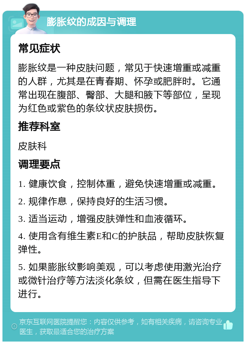 膨胀纹的成因与调理 常见症状 膨胀纹是一种皮肤问题，常见于快速增重或减重的人群，尤其是在青春期、怀孕或肥胖时。它通常出现在腹部、臀部、大腿和腋下等部位，呈现为红色或紫色的条纹状皮肤损伤。 推荐科室 皮肤科 调理要点 1. 健康饮食，控制体重，避免快速增重或减重。 2. 规律作息，保持良好的生活习惯。 3. 适当运动，增强皮肤弹性和血液循环。 4. 使用含有维生素E和C的护肤品，帮助皮肤恢复弹性。 5. 如果膨胀纹影响美观，可以考虑使用激光治疗或微针治疗等方法淡化条纹，但需在医生指导下进行。