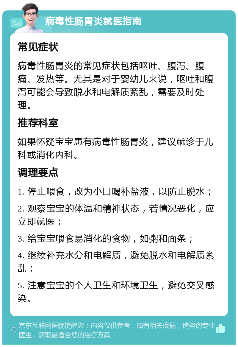 病毒性肠胃炎就医指南 常见症状 病毒性肠胃炎的常见症状包括呕吐、腹泻、腹痛、发热等。尤其是对于婴幼儿来说，呕吐和腹泻可能会导致脱水和电解质紊乱，需要及时处理。 推荐科室 如果怀疑宝宝患有病毒性肠胃炎，建议就诊于儿科或消化内科。 调理要点 1. 停止喂食，改为小口喝补盐液，以防止脱水； 2. 观察宝宝的体温和精神状态，若情况恶化，应立即就医； 3. 给宝宝喂食易消化的食物，如粥和面条； 4. 继续补充水分和电解质，避免脱水和电解质紊乱； 5. 注意宝宝的个人卫生和环境卫生，避免交叉感染。