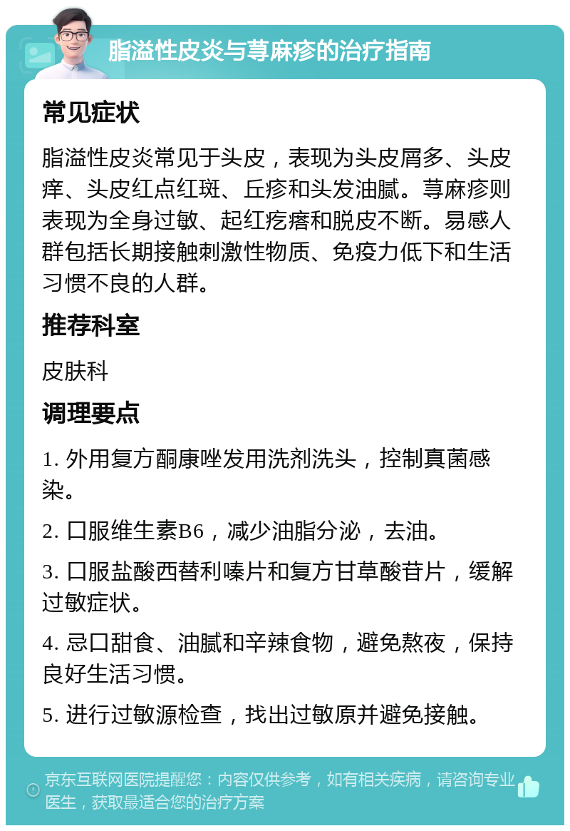 脂溢性皮炎与荨麻疹的治疗指南 常见症状 脂溢性皮炎常见于头皮，表现为头皮屑多、头皮痒、头皮红点红斑、丘疹和头发油腻。荨麻疹则表现为全身过敏、起红疙瘩和脱皮不断。易感人群包括长期接触刺激性物质、免疫力低下和生活习惯不良的人群。 推荐科室 皮肤科 调理要点 1. 外用复方酮康唑发用洗剂洗头，控制真菌感染。 2. 口服维生素B6，减少油脂分泌，去油。 3. 口服盐酸西替利嗪片和复方甘草酸苷片，缓解过敏症状。 4. 忌口甜食、油腻和辛辣食物，避免熬夜，保持良好生活习惯。 5. 进行过敏源检查，找出过敏原并避免接触。