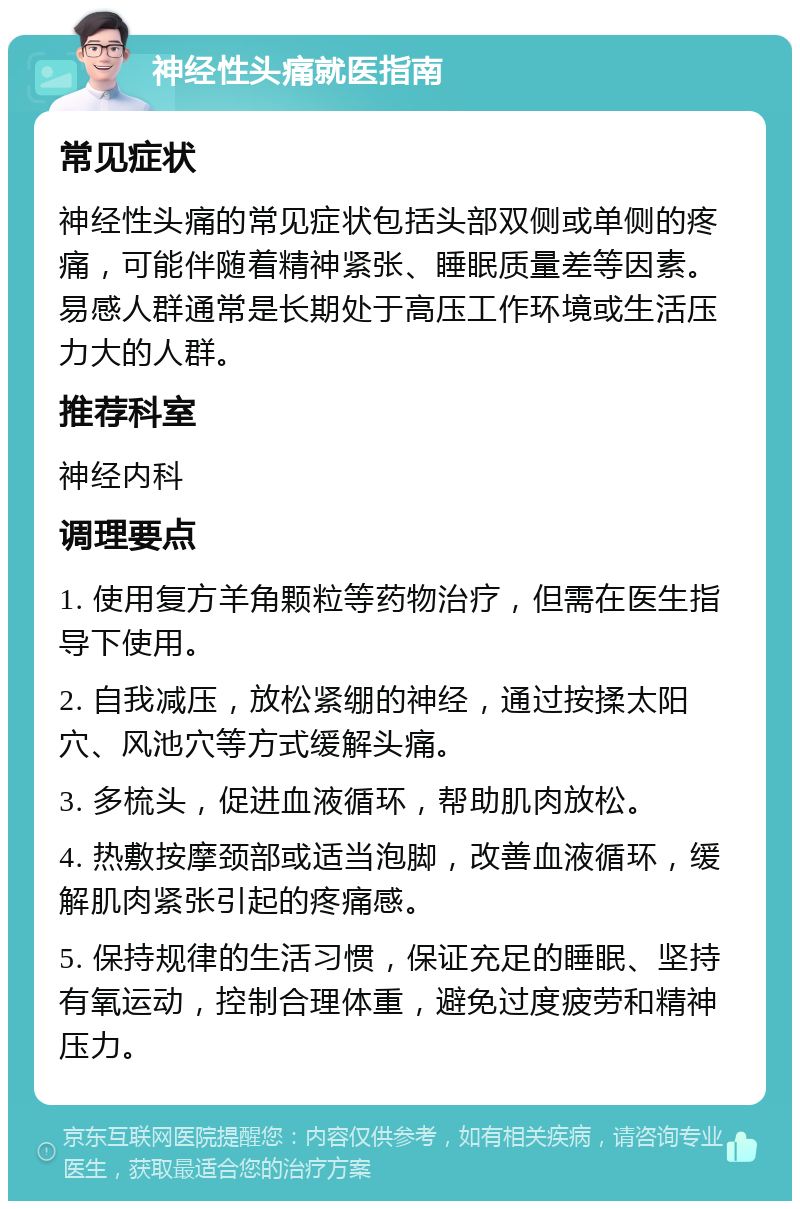 神经性头痛就医指南 常见症状 神经性头痛的常见症状包括头部双侧或单侧的疼痛，可能伴随着精神紧张、睡眠质量差等因素。易感人群通常是长期处于高压工作环境或生活压力大的人群。 推荐科室 神经内科 调理要点 1. 使用复方羊角颗粒等药物治疗，但需在医生指导下使用。 2. 自我减压，放松紧绷的神经，通过按揉太阳穴、风池穴等方式缓解头痛。 3. 多梳头，促进血液循环，帮助肌肉放松。 4. 热敷按摩颈部或适当泡脚，改善血液循环，缓解肌肉紧张引起的疼痛感。 5. 保持规律的生活习惯，保证充足的睡眠、坚持有氧运动，控制合理体重，避免过度疲劳和精神压力。