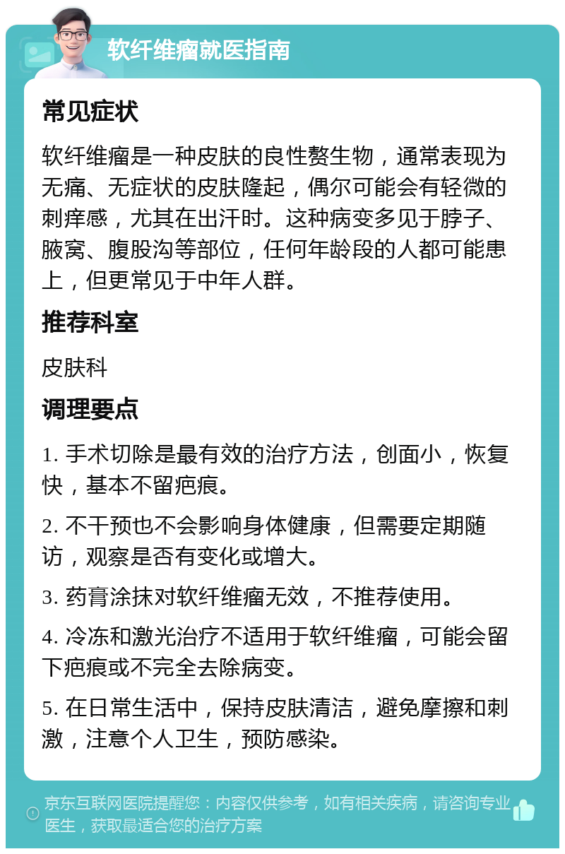 软纤维瘤就医指南 常见症状 软纤维瘤是一种皮肤的良性赘生物，通常表现为无痛、无症状的皮肤隆起，偶尔可能会有轻微的刺痒感，尤其在出汗时。这种病变多见于脖子、腋窝、腹股沟等部位，任何年龄段的人都可能患上，但更常见于中年人群。 推荐科室 皮肤科 调理要点 1. 手术切除是最有效的治疗方法，创面小，恢复快，基本不留疤痕。 2. 不干预也不会影响身体健康，但需要定期随访，观察是否有变化或增大。 3. 药膏涂抹对软纤维瘤无效，不推荐使用。 4. 冷冻和激光治疗不适用于软纤维瘤，可能会留下疤痕或不完全去除病变。 5. 在日常生活中，保持皮肤清洁，避免摩擦和刺激，注意个人卫生，预防感染。