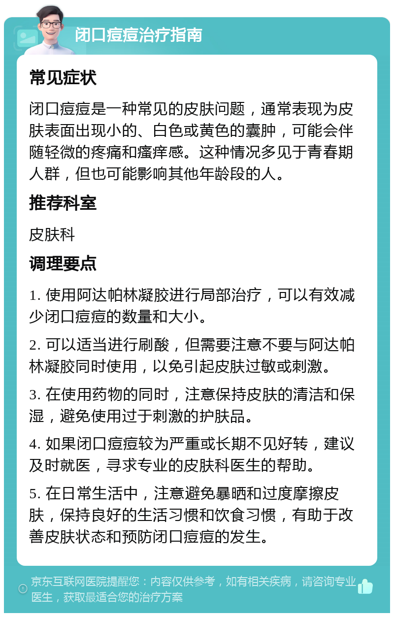 闭口痘痘治疗指南 常见症状 闭口痘痘是一种常见的皮肤问题，通常表现为皮肤表面出现小的、白色或黄色的囊肿，可能会伴随轻微的疼痛和瘙痒感。这种情况多见于青春期人群，但也可能影响其他年龄段的人。 推荐科室 皮肤科 调理要点 1. 使用阿达帕林凝胶进行局部治疗，可以有效减少闭口痘痘的数量和大小。 2. 可以适当进行刷酸，但需要注意不要与阿达帕林凝胶同时使用，以免引起皮肤过敏或刺激。 3. 在使用药物的同时，注意保持皮肤的清洁和保湿，避免使用过于刺激的护肤品。 4. 如果闭口痘痘较为严重或长期不见好转，建议及时就医，寻求专业的皮肤科医生的帮助。 5. 在日常生活中，注意避免暴晒和过度摩擦皮肤，保持良好的生活习惯和饮食习惯，有助于改善皮肤状态和预防闭口痘痘的发生。