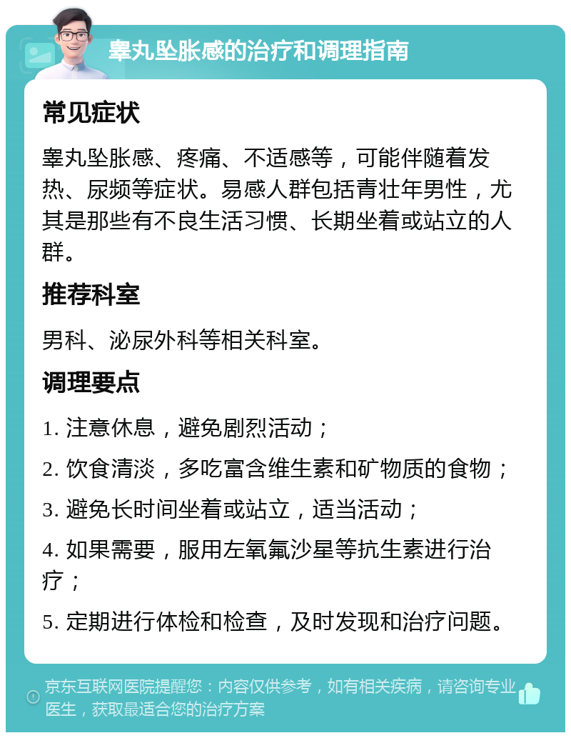 睾丸坠胀感的治疗和调理指南 常见症状 睾丸坠胀感、疼痛、不适感等，可能伴随着发热、尿频等症状。易感人群包括青壮年男性，尤其是那些有不良生活习惯、长期坐着或站立的人群。 推荐科室 男科、泌尿外科等相关科室。 调理要点 1. 注意休息，避免剧烈活动； 2. 饮食清淡，多吃富含维生素和矿物质的食物； 3. 避免长时间坐着或站立，适当活动； 4. 如果需要，服用左氧氟沙星等抗生素进行治疗； 5. 定期进行体检和检查，及时发现和治疗问题。