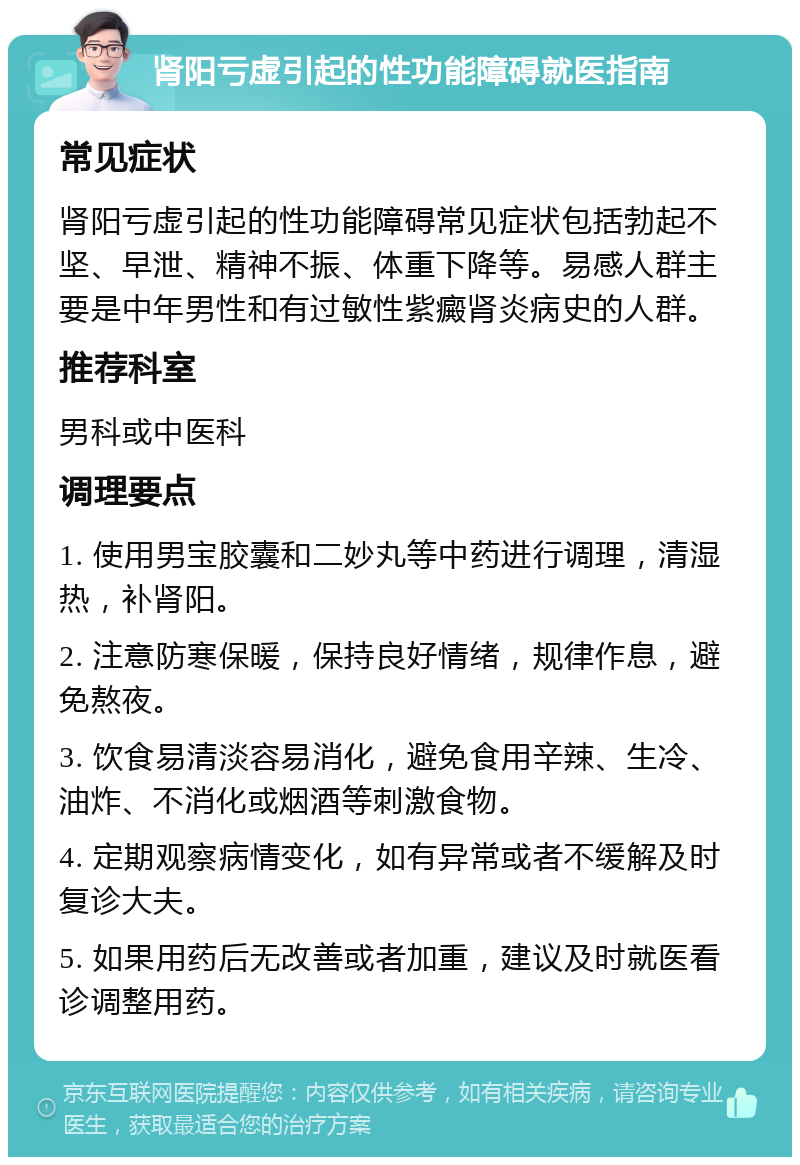 肾阳亏虚引起的性功能障碍就医指南 常见症状 肾阳亏虚引起的性功能障碍常见症状包括勃起不坚、早泄、精神不振、体重下降等。易感人群主要是中年男性和有过敏性紫癜肾炎病史的人群。 推荐科室 男科或中医科 调理要点 1. 使用男宝胶囊和二妙丸等中药进行调理，清湿热，补肾阳。 2. 注意防寒保暖，保持良好情绪，规律作息，避免熬夜。 3. 饮食易清淡容易消化，避免食用辛辣、生冷、油炸、不消化或烟酒等刺激食物。 4. 定期观察病情变化，如有异常或者不缓解及时复诊大夫。 5. 如果用药后无改善或者加重，建议及时就医看诊调整用药。