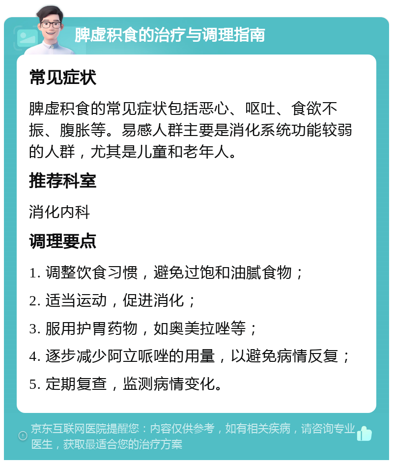 脾虚积食的治疗与调理指南 常见症状 脾虚积食的常见症状包括恶心、呕吐、食欲不振、腹胀等。易感人群主要是消化系统功能较弱的人群，尤其是儿童和老年人。 推荐科室 消化内科 调理要点 1. 调整饮食习惯，避免过饱和油腻食物； 2. 适当运动，促进消化； 3. 服用护胃药物，如奥美拉唑等； 4. 逐步减少阿立哌唑的用量，以避免病情反复； 5. 定期复查，监测病情变化。