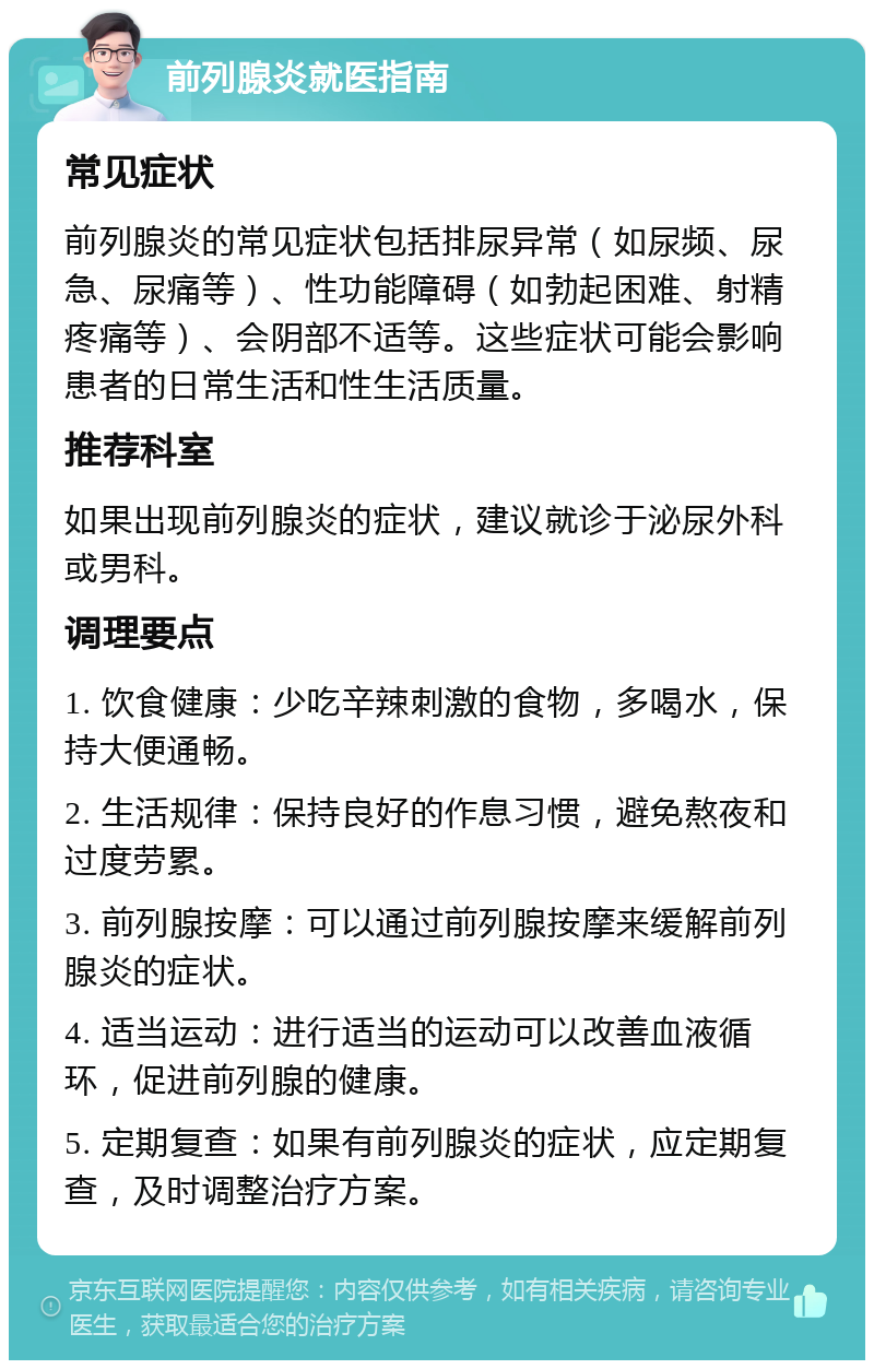 前列腺炎就医指南 常见症状 前列腺炎的常见症状包括排尿异常（如尿频、尿急、尿痛等）、性功能障碍（如勃起困难、射精疼痛等）、会阴部不适等。这些症状可能会影响患者的日常生活和性生活质量。 推荐科室 如果出现前列腺炎的症状，建议就诊于泌尿外科或男科。 调理要点 1. 饮食健康：少吃辛辣刺激的食物，多喝水，保持大便通畅。 2. 生活规律：保持良好的作息习惯，避免熬夜和过度劳累。 3. 前列腺按摩：可以通过前列腺按摩来缓解前列腺炎的症状。 4. 适当运动：进行适当的运动可以改善血液循环，促进前列腺的健康。 5. 定期复查：如果有前列腺炎的症状，应定期复查，及时调整治疗方案。