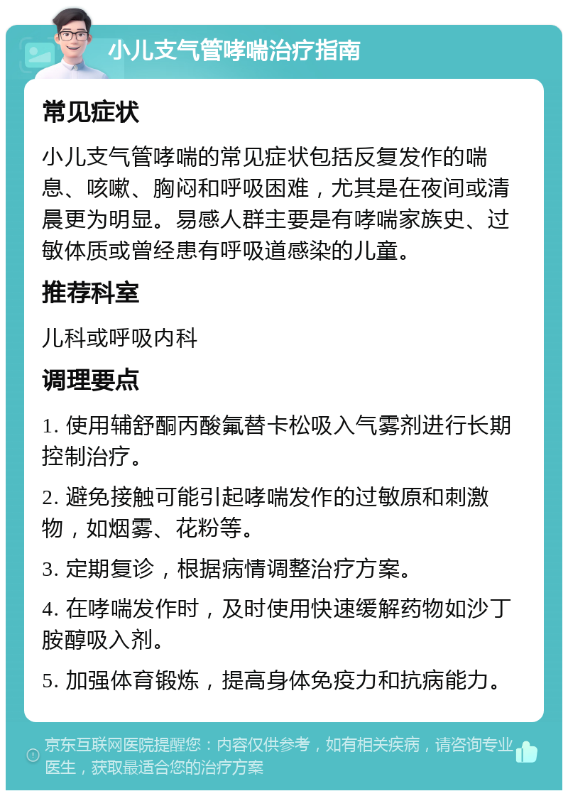 小儿支气管哮喘治疗指南 常见症状 小儿支气管哮喘的常见症状包括反复发作的喘息、咳嗽、胸闷和呼吸困难，尤其是在夜间或清晨更为明显。易感人群主要是有哮喘家族史、过敏体质或曾经患有呼吸道感染的儿童。 推荐科室 儿科或呼吸内科 调理要点 1. 使用辅舒酮丙酸氟替卡松吸入气雾剂进行长期控制治疗。 2. 避免接触可能引起哮喘发作的过敏原和刺激物，如烟雾、花粉等。 3. 定期复诊，根据病情调整治疗方案。 4. 在哮喘发作时，及时使用快速缓解药物如沙丁胺醇吸入剂。 5. 加强体育锻炼，提高身体免疫力和抗病能力。