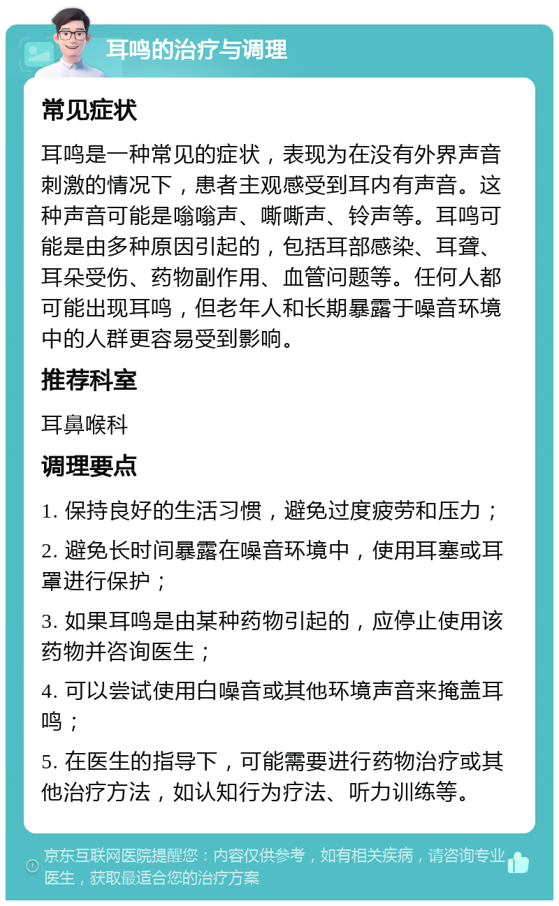 耳鸣的治疗与调理 常见症状 耳鸣是一种常见的症状，表现为在没有外界声音刺激的情况下，患者主观感受到耳内有声音。这种声音可能是嗡嗡声、嘶嘶声、铃声等。耳鸣可能是由多种原因引起的，包括耳部感染、耳聋、耳朵受伤、药物副作用、血管问题等。任何人都可能出现耳鸣，但老年人和长期暴露于噪音环境中的人群更容易受到影响。 推荐科室 耳鼻喉科 调理要点 1. 保持良好的生活习惯，避免过度疲劳和压力； 2. 避免长时间暴露在噪音环境中，使用耳塞或耳罩进行保护； 3. 如果耳鸣是由某种药物引起的，应停止使用该药物并咨询医生； 4. 可以尝试使用白噪音或其他环境声音来掩盖耳鸣； 5. 在医生的指导下，可能需要进行药物治疗或其他治疗方法，如认知行为疗法、听力训练等。