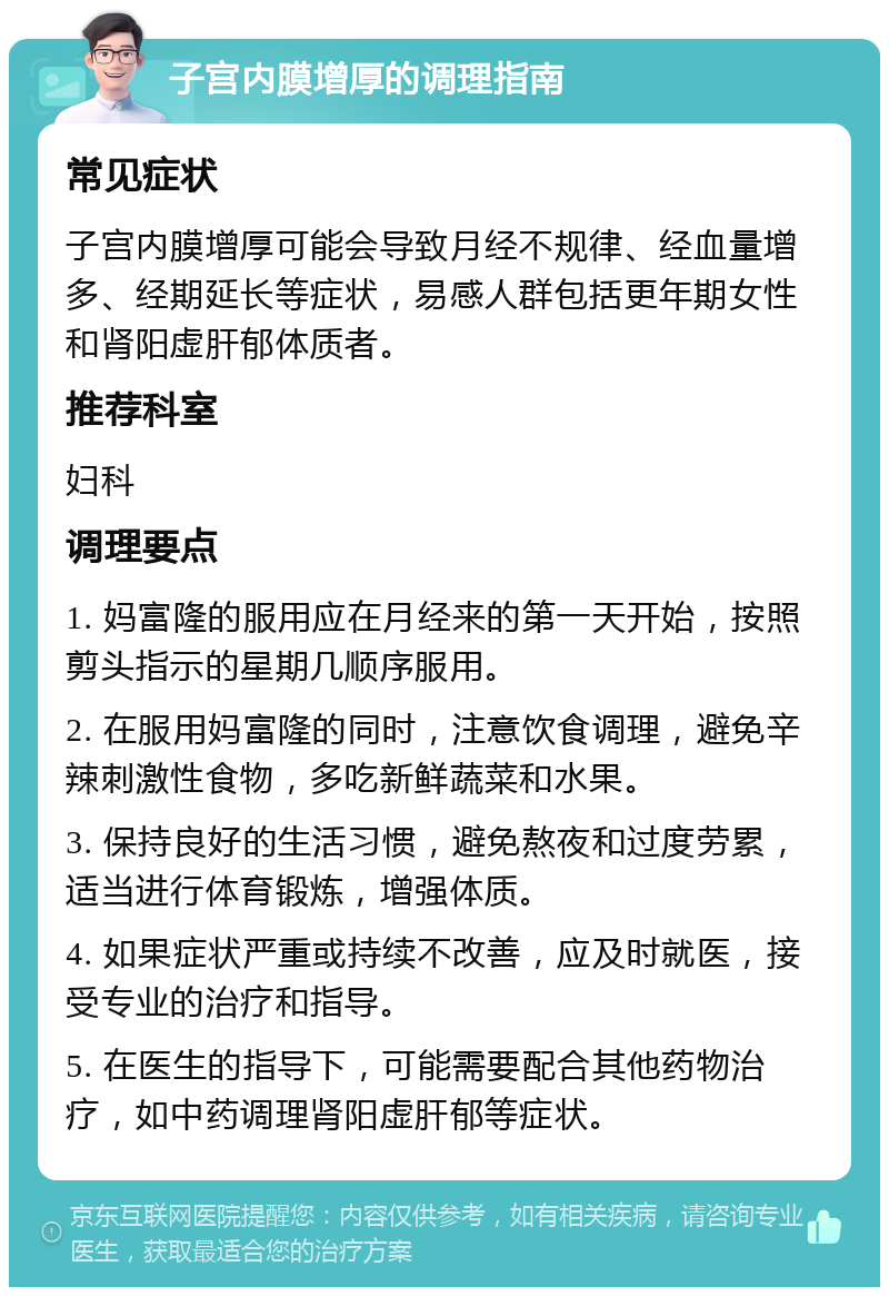 子宫内膜增厚的调理指南 常见症状 子宫内膜增厚可能会导致月经不规律、经血量增多、经期延长等症状，易感人群包括更年期女性和肾阳虚肝郁体质者。 推荐科室 妇科 调理要点 1. 妈富隆的服用应在月经来的第一天开始，按照剪头指示的星期几顺序服用。 2. 在服用妈富隆的同时，注意饮食调理，避免辛辣刺激性食物，多吃新鲜蔬菜和水果。 3. 保持良好的生活习惯，避免熬夜和过度劳累，适当进行体育锻炼，增强体质。 4. 如果症状严重或持续不改善，应及时就医，接受专业的治疗和指导。 5. 在医生的指导下，可能需要配合其他药物治疗，如中药调理肾阳虚肝郁等症状。