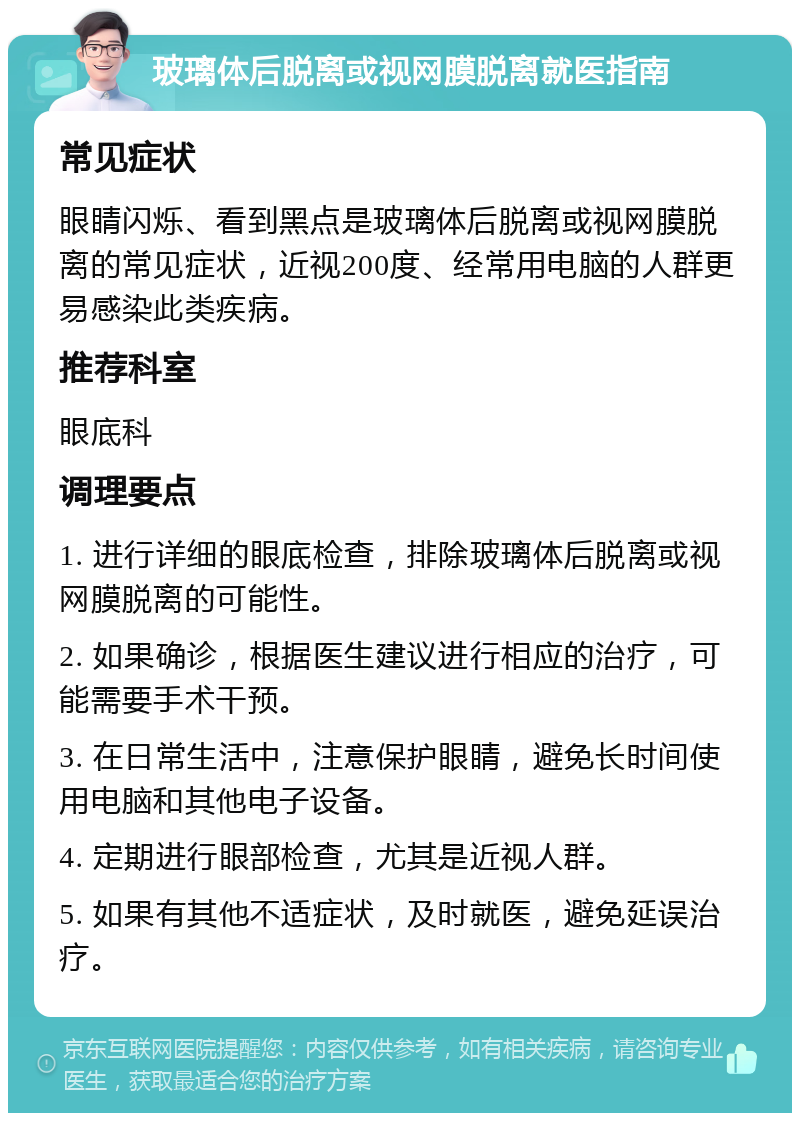 玻璃体后脱离或视网膜脱离就医指南 常见症状 眼睛闪烁、看到黑点是玻璃体后脱离或视网膜脱离的常见症状，近视200度、经常用电脑的人群更易感染此类疾病。 推荐科室 眼底科 调理要点 1. 进行详细的眼底检查，排除玻璃体后脱离或视网膜脱离的可能性。 2. 如果确诊，根据医生建议进行相应的治疗，可能需要手术干预。 3. 在日常生活中，注意保护眼睛，避免长时间使用电脑和其他电子设备。 4. 定期进行眼部检查，尤其是近视人群。 5. 如果有其他不适症状，及时就医，避免延误治疗。