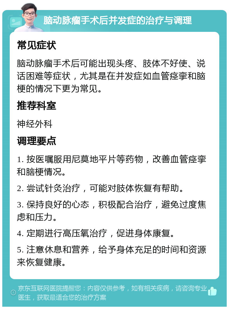 脑动脉瘤手术后并发症的治疗与调理 常见症状 脑动脉瘤手术后可能出现头疼、肢体不好使、说话困难等症状，尤其是在并发症如血管痉挛和脑梗的情况下更为常见。 推荐科室 神经外科 调理要点 1. 按医嘱服用尼莫地平片等药物，改善血管痉挛和脑梗情况。 2. 尝试针灸治疗，可能对肢体恢复有帮助。 3. 保持良好的心态，积极配合治疗，避免过度焦虑和压力。 4. 定期进行高压氧治疗，促进身体康复。 5. 注意休息和营养，给予身体充足的时间和资源来恢复健康。