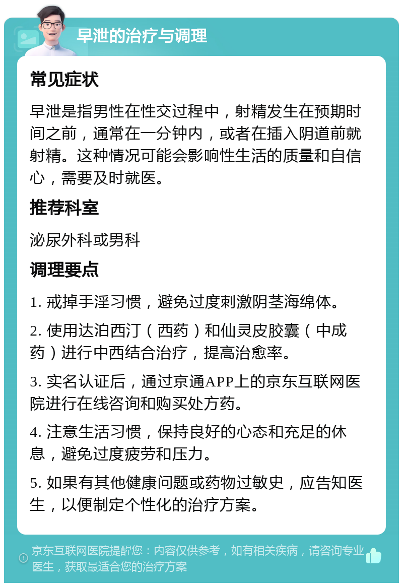 早泄的治疗与调理 常见症状 早泄是指男性在性交过程中，射精发生在预期时间之前，通常在一分钟内，或者在插入阴道前就射精。这种情况可能会影响性生活的质量和自信心，需要及时就医。 推荐科室 泌尿外科或男科 调理要点 1. 戒掉手淫习惯，避免过度刺激阴茎海绵体。 2. 使用达泊西汀（西药）和仙灵皮胶囊（中成药）进行中西结合治疗，提高治愈率。 3. 实名认证后，通过京通APP上的京东互联网医院进行在线咨询和购买处方药。 4. 注意生活习惯，保持良好的心态和充足的休息，避免过度疲劳和压力。 5. 如果有其他健康问题或药物过敏史，应告知医生，以便制定个性化的治疗方案。