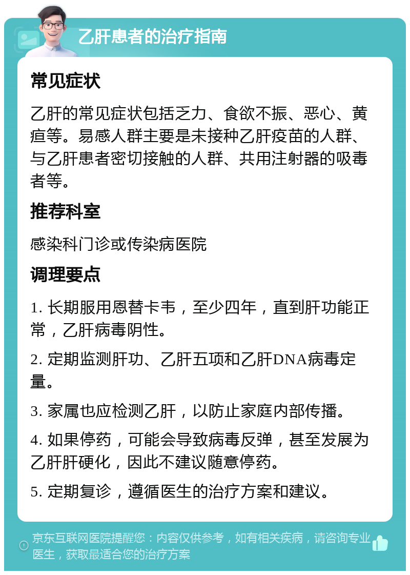 乙肝患者的治疗指南 常见症状 乙肝的常见症状包括乏力、食欲不振、恶心、黄疸等。易感人群主要是未接种乙肝疫苗的人群、与乙肝患者密切接触的人群、共用注射器的吸毒者等。 推荐科室 感染科门诊或传染病医院 调理要点 1. 长期服用恩替卡韦，至少四年，直到肝功能正常，乙肝病毒阴性。 2. 定期监测肝功、乙肝五项和乙肝DNA病毒定量。 3. 家属也应检测乙肝，以防止家庭内部传播。 4. 如果停药，可能会导致病毒反弹，甚至发展为乙肝肝硬化，因此不建议随意停药。 5. 定期复诊，遵循医生的治疗方案和建议。