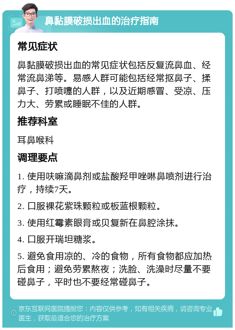 鼻黏膜破损出血的治疗指南 常见症状 鼻黏膜破损出血的常见症状包括反复流鼻血、经常流鼻涕等。易感人群可能包括经常抠鼻子、揉鼻子、打喷嚏的人群，以及近期感冒、受凉、压力大、劳累或睡眠不佳的人群。 推荐科室 耳鼻喉科 调理要点 1. 使用呋嘛滴鼻剂或盐酸羟甲唑啉鼻喷剂进行治疗，持续7天。 2. 口服裸花紫珠颗粒或板蓝根颗粒。 3. 使用红霉素眼膏或贝复新在鼻腔涂抹。 4. 口服开瑞坦糖浆。 5. 避免食用凉的、冷的食物，所有食物都应加热后食用；避免劳累熬夜；洗脸、洗澡时尽量不要碰鼻子，平时也不要经常碰鼻子。