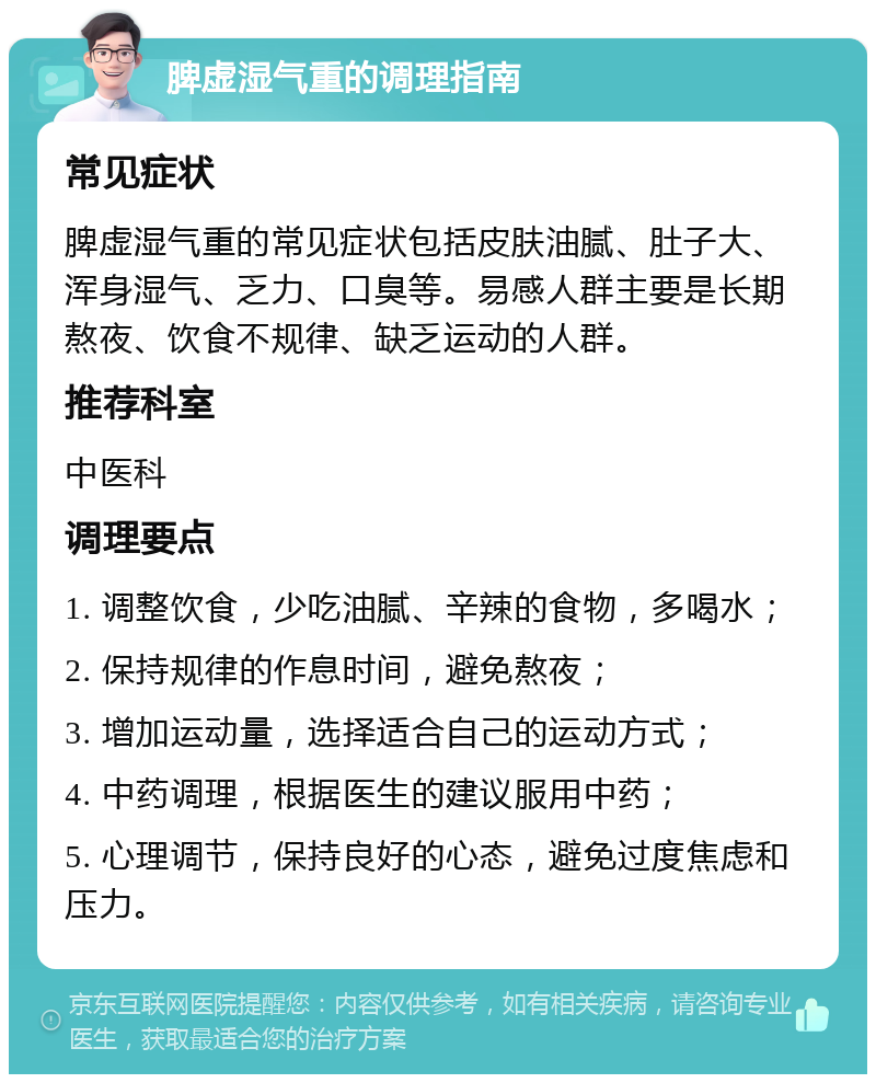 脾虚湿气重的调理指南 常见症状 脾虚湿气重的常见症状包括皮肤油腻、肚子大、浑身湿气、乏力、口臭等。易感人群主要是长期熬夜、饮食不规律、缺乏运动的人群。 推荐科室 中医科 调理要点 1. 调整饮食，少吃油腻、辛辣的食物，多喝水； 2. 保持规律的作息时间，避免熬夜； 3. 增加运动量，选择适合自己的运动方式； 4. 中药调理，根据医生的建议服用中药； 5. 心理调节，保持良好的心态，避免过度焦虑和压力。