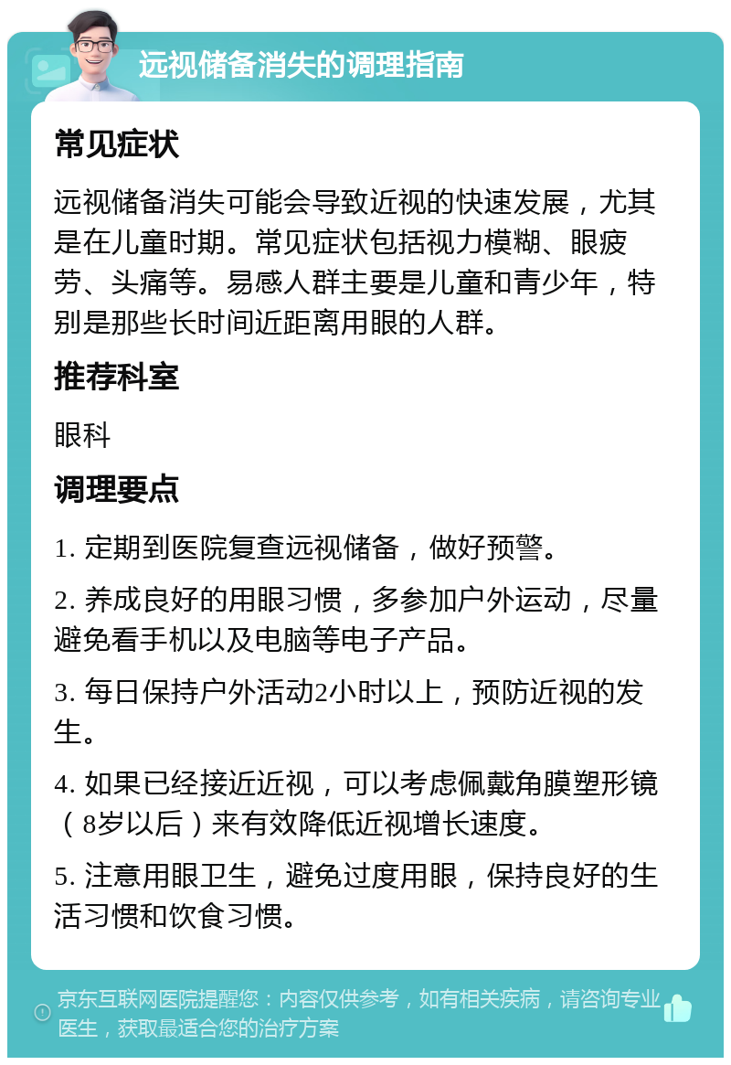 远视储备消失的调理指南 常见症状 远视储备消失可能会导致近视的快速发展，尤其是在儿童时期。常见症状包括视力模糊、眼疲劳、头痛等。易感人群主要是儿童和青少年，特别是那些长时间近距离用眼的人群。 推荐科室 眼科 调理要点 1. 定期到医院复查远视储备，做好预警。 2. 养成良好的用眼习惯，多参加户外运动，尽量避免看手机以及电脑等电子产品。 3. 每日保持户外活动2小时以上，预防近视的发生。 4. 如果已经接近近视，可以考虑佩戴角膜塑形镜（8岁以后）来有效降低近视增长速度。 5. 注意用眼卫生，避免过度用眼，保持良好的生活习惯和饮食习惯。