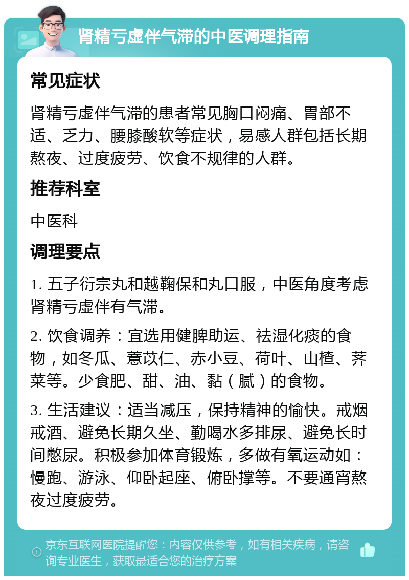 肾精亏虚伴气滞的中医调理指南 常见症状 肾精亏虚伴气滞的患者常见胸口闷痛、胃部不适、乏力、腰膝酸软等症状，易感人群包括长期熬夜、过度疲劳、饮食不规律的人群。 推荐科室 中医科 调理要点 1. 五子衍宗丸和越鞠保和丸口服，中医角度考虑肾精亏虚伴有气滞。 2. 饮食调养：宜选用健脾助运、祛湿化痰的食物，如冬瓜、薏苡仁、赤小豆、荷叶、山楂、荠菜等。少食肥、甜、油、黏（腻）的食物。 3. 生活建议：适当减压，保持精神的愉快。戒烟戒酒、避免长期久坐、勤喝水多排尿、避免长时间憋尿。积极参加体育锻炼，多做有氧运动如：慢跑、游泳、仰卧起座、俯卧撑等。不要通宵熬夜过度疲劳。