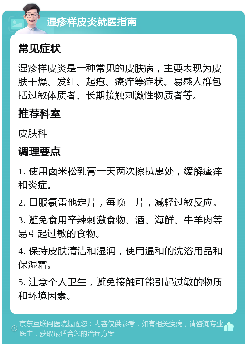 湿疹样皮炎就医指南 常见症状 湿疹样皮炎是一种常见的皮肤病，主要表现为皮肤干燥、发红、起疱、瘙痒等症状。易感人群包括过敏体质者、长期接触刺激性物质者等。 推荐科室 皮肤科 调理要点 1. 使用卤米松乳膏一天两次擦拭患处，缓解瘙痒和炎症。 2. 口服氯雷他定片，每晚一片，减轻过敏反应。 3. 避免食用辛辣刺激食物、酒、海鲜、牛羊肉等易引起过敏的食物。 4. 保持皮肤清洁和湿润，使用温和的洗浴用品和保湿霜。 5. 注意个人卫生，避免接触可能引起过敏的物质和环境因素。