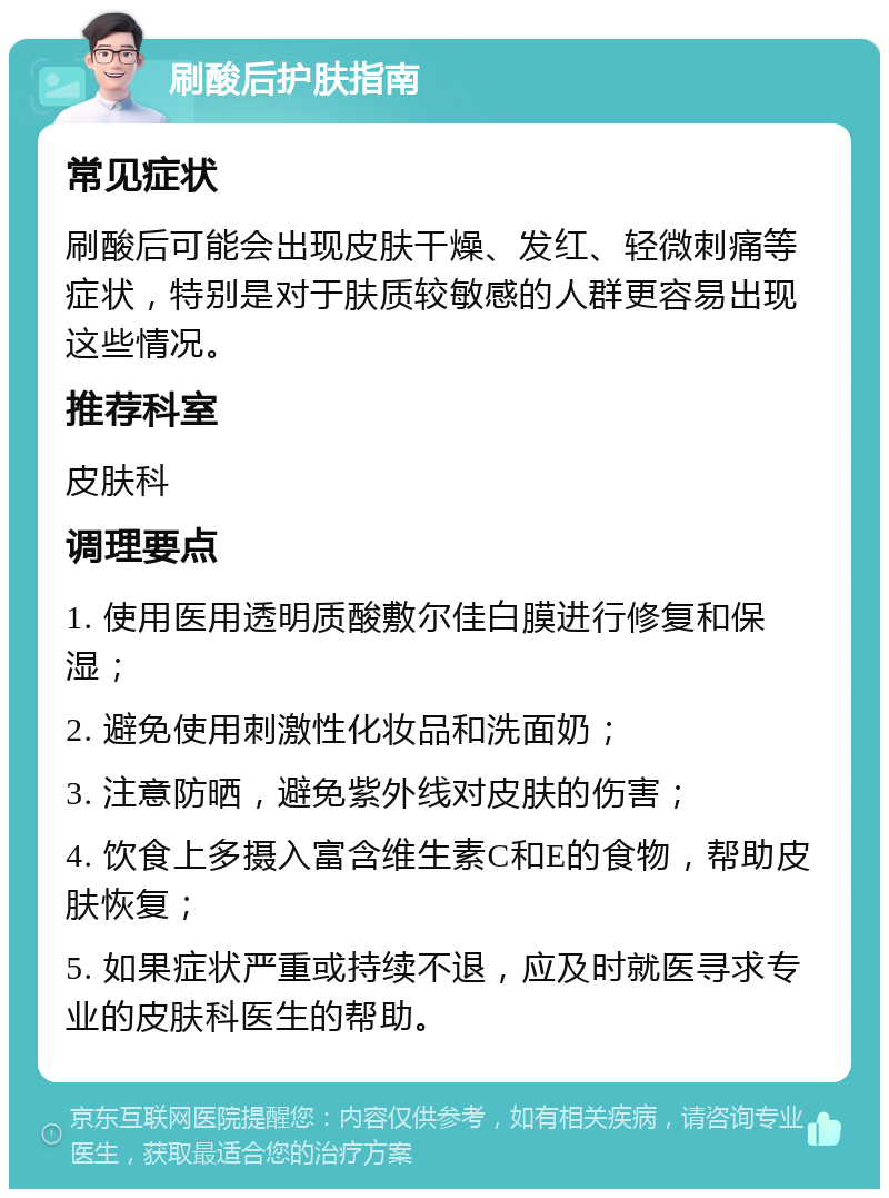 刷酸后护肤指南 常见症状 刷酸后可能会出现皮肤干燥、发红、轻微刺痛等症状，特别是对于肤质较敏感的人群更容易出现这些情况。 推荐科室 皮肤科 调理要点 1. 使用医用透明质酸敷尔佳白膜进行修复和保湿； 2. 避免使用刺激性化妆品和洗面奶； 3. 注意防晒，避免紫外线对皮肤的伤害； 4. 饮食上多摄入富含维生素C和E的食物，帮助皮肤恢复； 5. 如果症状严重或持续不退，应及时就医寻求专业的皮肤科医生的帮助。