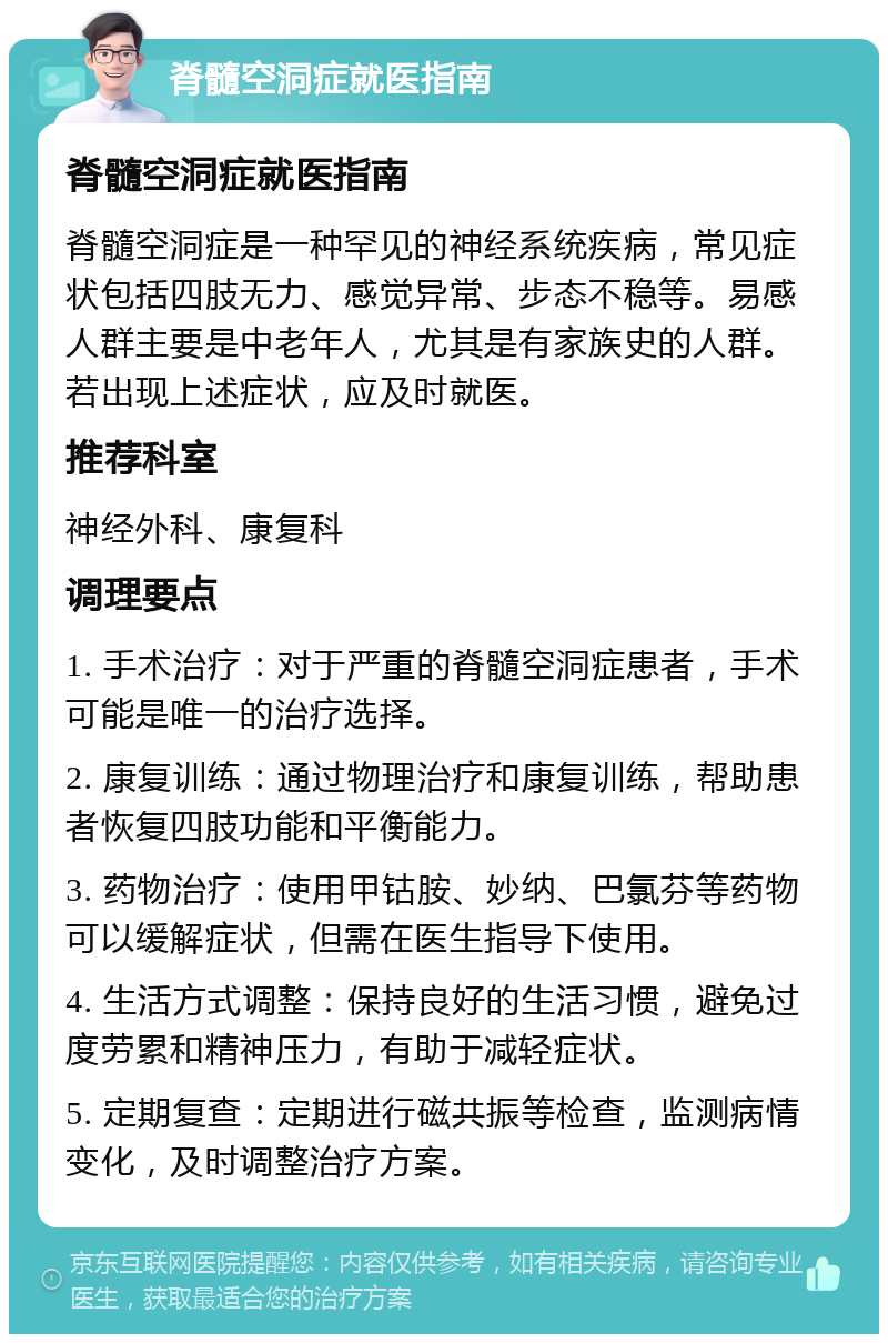 脊髓空洞症就医指南 脊髓空洞症就医指南 脊髓空洞症是一种罕见的神经系统疾病，常见症状包括四肢无力、感觉异常、步态不稳等。易感人群主要是中老年人，尤其是有家族史的人群。若出现上述症状，应及时就医。 推荐科室 神经外科、康复科 调理要点 1. 手术治疗：对于严重的脊髓空洞症患者，手术可能是唯一的治疗选择。 2. 康复训练：通过物理治疗和康复训练，帮助患者恢复四肢功能和平衡能力。 3. 药物治疗：使用甲钴胺、妙纳、巴氯芬等药物可以缓解症状，但需在医生指导下使用。 4. 生活方式调整：保持良好的生活习惯，避免过度劳累和精神压力，有助于减轻症状。 5. 定期复查：定期进行磁共振等检查，监测病情变化，及时调整治疗方案。