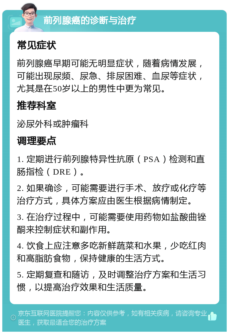 前列腺癌的诊断与治疗 常见症状 前列腺癌早期可能无明显症状，随着病情发展，可能出现尿频、尿急、排尿困难、血尿等症状，尤其是在50岁以上的男性中更为常见。 推荐科室 泌尿外科或肿瘤科 调理要点 1. 定期进行前列腺特异性抗原（PSA）检测和直肠指检（DRE）。 2. 如果确诊，可能需要进行手术、放疗或化疗等治疗方式，具体方案应由医生根据病情制定。 3. 在治疗过程中，可能需要使用药物如盐酸曲锉酮来控制症状和副作用。 4. 饮食上应注意多吃新鲜蔬菜和水果，少吃红肉和高脂肪食物，保持健康的生活方式。 5. 定期复查和随访，及时调整治疗方案和生活习惯，以提高治疗效果和生活质量。