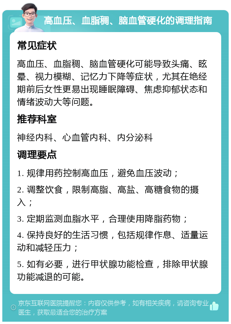 高血压、血脂稠、脑血管硬化的调理指南 常见症状 高血压、血脂稠、脑血管硬化可能导致头痛、眩晕、视力模糊、记忆力下降等症状，尤其在绝经期前后女性更易出现睡眠障碍、焦虑抑郁状态和情绪波动大等问题。 推荐科室 神经内科、心血管内科、内分泌科 调理要点 1. 规律用药控制高血压，避免血压波动； 2. 调整饮食，限制高脂、高盐、高糖食物的摄入； 3. 定期监测血脂水平，合理使用降脂药物； 4. 保持良好的生活习惯，包括规律作息、适量运动和减轻压力； 5. 如有必要，进行甲状腺功能检查，排除甲状腺功能减退的可能。