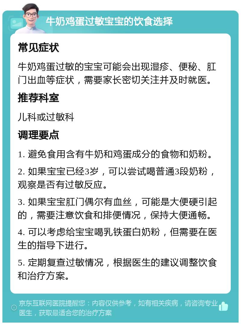 牛奶鸡蛋过敏宝宝的饮食选择 常见症状 牛奶鸡蛋过敏的宝宝可能会出现湿疹、便秘、肛门出血等症状，需要家长密切关注并及时就医。 推荐科室 儿科或过敏科 调理要点 1. 避免食用含有牛奶和鸡蛋成分的食物和奶粉。 2. 如果宝宝已经3岁，可以尝试喝普通3段奶粉，观察是否有过敏反应。 3. 如果宝宝肛门偶尔有血丝，可能是大便硬引起的，需要注意饮食和排便情况，保持大便通畅。 4. 可以考虑给宝宝喝乳铁蛋白奶粉，但需要在医生的指导下进行。 5. 定期复查过敏情况，根据医生的建议调整饮食和治疗方案。