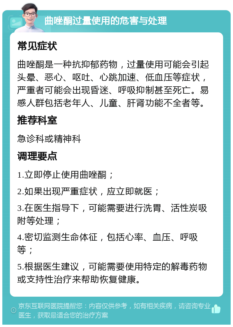 曲唑酮过量使用的危害与处理 常见症状 曲唑酮是一种抗抑郁药物，过量使用可能会引起头晕、恶心、呕吐、心跳加速、低血压等症状，严重者可能会出现昏迷、呼吸抑制甚至死亡。易感人群包括老年人、儿童、肝肾功能不全者等。 推荐科室 急诊科或精神科 调理要点 1.立即停止使用曲唑酮； 2.如果出现严重症状，应立即就医； 3.在医生指导下，可能需要进行洗胃、活性炭吸附等处理； 4.密切监测生命体征，包括心率、血压、呼吸等； 5.根据医生建议，可能需要使用特定的解毒药物或支持性治疗来帮助恢复健康。