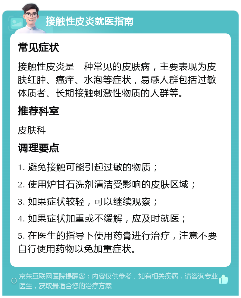 接触性皮炎就医指南 常见症状 接触性皮炎是一种常见的皮肤病，主要表现为皮肤红肿、瘙痒、水泡等症状，易感人群包括过敏体质者、长期接触刺激性物质的人群等。 推荐科室 皮肤科 调理要点 1. 避免接触可能引起过敏的物质； 2. 使用炉甘石洗剂清洁受影响的皮肤区域； 3. 如果症状较轻，可以继续观察； 4. 如果症状加重或不缓解，应及时就医； 5. 在医生的指导下使用药膏进行治疗，注意不要自行使用药物以免加重症状。