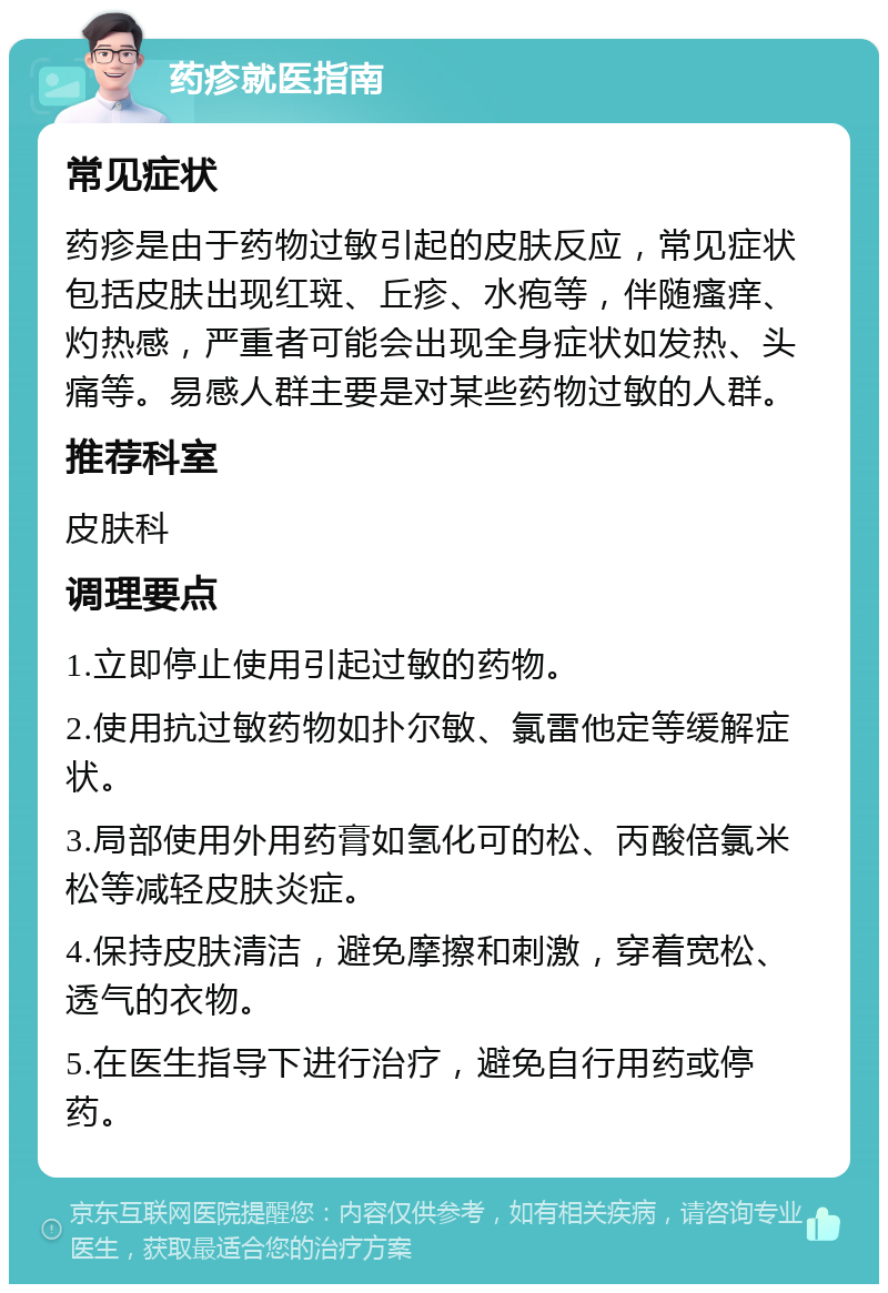 药疹就医指南 常见症状 药疹是由于药物过敏引起的皮肤反应，常见症状包括皮肤出现红斑、丘疹、水疱等，伴随瘙痒、灼热感，严重者可能会出现全身症状如发热、头痛等。易感人群主要是对某些药物过敏的人群。 推荐科室 皮肤科 调理要点 1.立即停止使用引起过敏的药物。 2.使用抗过敏药物如扑尔敏、氯雷他定等缓解症状。 3.局部使用外用药膏如氢化可的松、丙酸倍氯米松等减轻皮肤炎症。 4.保持皮肤清洁，避免摩擦和刺激，穿着宽松、透气的衣物。 5.在医生指导下进行治疗，避免自行用药或停药。