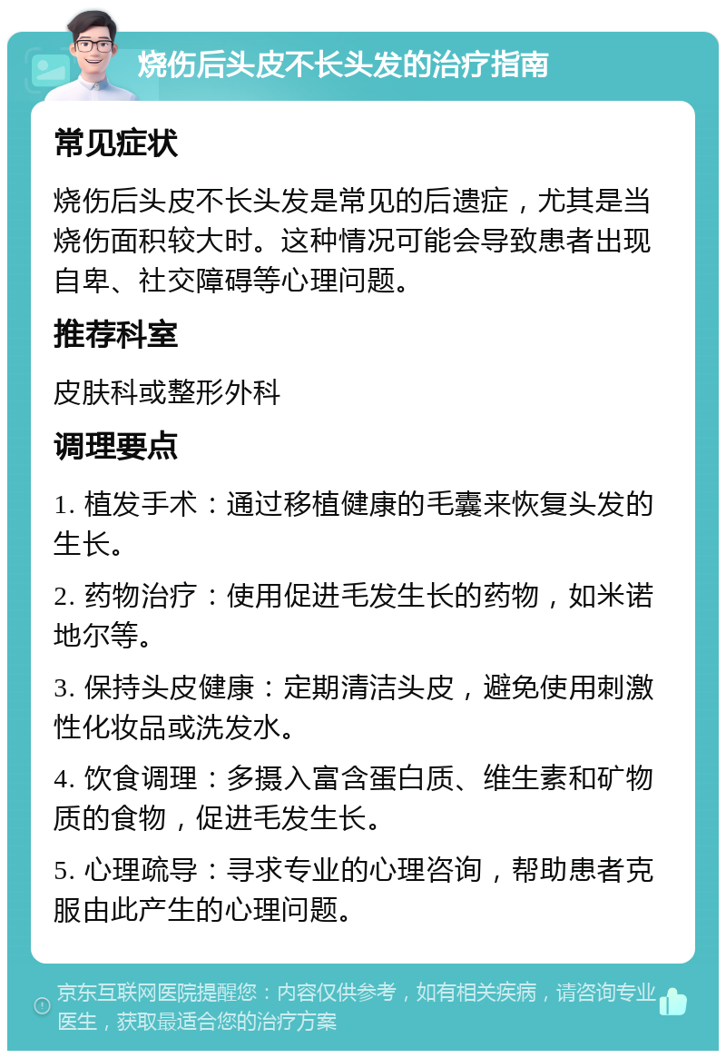 烧伤后头皮不长头发的治疗指南 常见症状 烧伤后头皮不长头发是常见的后遗症，尤其是当烧伤面积较大时。这种情况可能会导致患者出现自卑、社交障碍等心理问题。 推荐科室 皮肤科或整形外科 调理要点 1. 植发手术：通过移植健康的毛囊来恢复头发的生长。 2. 药物治疗：使用促进毛发生长的药物，如米诺地尔等。 3. 保持头皮健康：定期清洁头皮，避免使用刺激性化妆品或洗发水。 4. 饮食调理：多摄入富含蛋白质、维生素和矿物质的食物，促进毛发生长。 5. 心理疏导：寻求专业的心理咨询，帮助患者克服由此产生的心理问题。