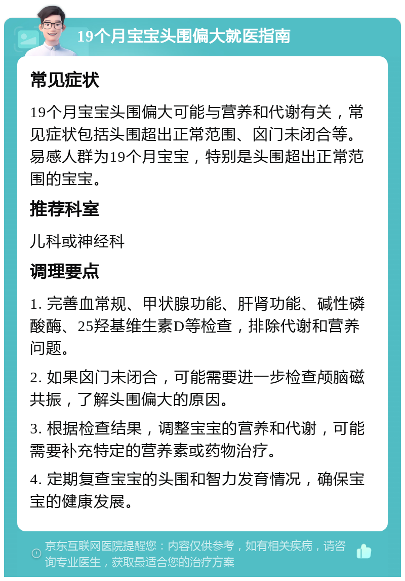 19个月宝宝头围偏大就医指南 常见症状 19个月宝宝头围偏大可能与营养和代谢有关，常见症状包括头围超出正常范围、囟门未闭合等。易感人群为19个月宝宝，特别是头围超出正常范围的宝宝。 推荐科室 儿科或神经科 调理要点 1. 完善血常规、甲状腺功能、肝肾功能、碱性磷酸酶、25羟基维生素D等检查，排除代谢和营养问题。 2. 如果囟门未闭合，可能需要进一步检查颅脑磁共振，了解头围偏大的原因。 3. 根据检查结果，调整宝宝的营养和代谢，可能需要补充特定的营养素或药物治疗。 4. 定期复查宝宝的头围和智力发育情况，确保宝宝的健康发展。