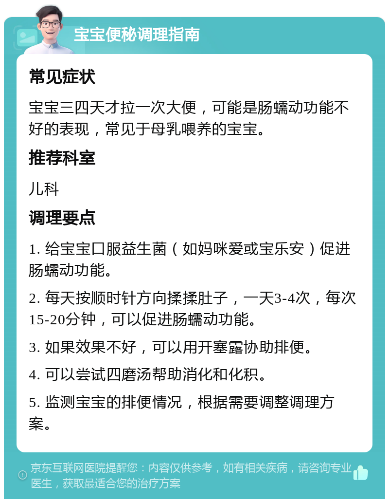 宝宝便秘调理指南 常见症状 宝宝三四天才拉一次大便，可能是肠蠕动功能不好的表现，常见于母乳喂养的宝宝。 推荐科室 儿科 调理要点 1. 给宝宝口服益生菌（如妈咪爱或宝乐安）促进肠蠕动功能。 2. 每天按顺时针方向揉揉肚子，一天3-4次，每次15-20分钟，可以促进肠蠕动功能。 3. 如果效果不好，可以用开塞露协助排便。 4. 可以尝试四磨汤帮助消化和化积。 5. 监测宝宝的排便情况，根据需要调整调理方案。