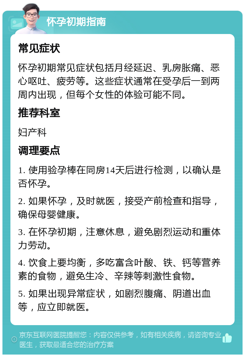 怀孕初期指南 常见症状 怀孕初期常见症状包括月经延迟、乳房胀痛、恶心呕吐、疲劳等。这些症状通常在受孕后一到两周内出现，但每个女性的体验可能不同。 推荐科室 妇产科 调理要点 1. 使用验孕棒在同房14天后进行检测，以确认是否怀孕。 2. 如果怀孕，及时就医，接受产前检查和指导，确保母婴健康。 3. 在怀孕初期，注意休息，避免剧烈运动和重体力劳动。 4. 饮食上要均衡，多吃富含叶酸、铁、钙等营养素的食物，避免生冷、辛辣等刺激性食物。 5. 如果出现异常症状，如剧烈腹痛、阴道出血等，应立即就医。