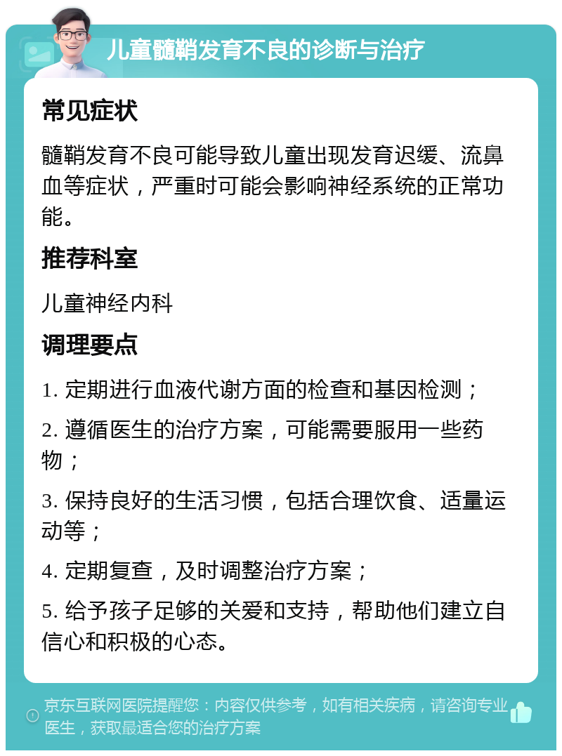 儿童髓鞘发育不良的诊断与治疗 常见症状 髓鞘发育不良可能导致儿童出现发育迟缓、流鼻血等症状，严重时可能会影响神经系统的正常功能。 推荐科室 儿童神经内科 调理要点 1. 定期进行血液代谢方面的检查和基因检测； 2. 遵循医生的治疗方案，可能需要服用一些药物； 3. 保持良好的生活习惯，包括合理饮食、适量运动等； 4. 定期复查，及时调整治疗方案； 5. 给予孩子足够的关爱和支持，帮助他们建立自信心和积极的心态。