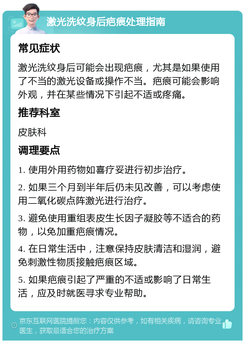 激光洗纹身后疤痕处理指南 常见症状 激光洗纹身后可能会出现疤痕，尤其是如果使用了不当的激光设备或操作不当。疤痕可能会影响外观，并在某些情况下引起不适或疼痛。 推荐科室 皮肤科 调理要点 1. 使用外用药物如喜疗妥进行初步治疗。 2. 如果三个月到半年后仍未见改善，可以考虑使用二氧化碳点阵激光进行治疗。 3. 避免使用重组表皮生长因子凝胶等不适合的药物，以免加重疤痕情况。 4. 在日常生活中，注意保持皮肤清洁和湿润，避免刺激性物质接触疤痕区域。 5. 如果疤痕引起了严重的不适或影响了日常生活，应及时就医寻求专业帮助。