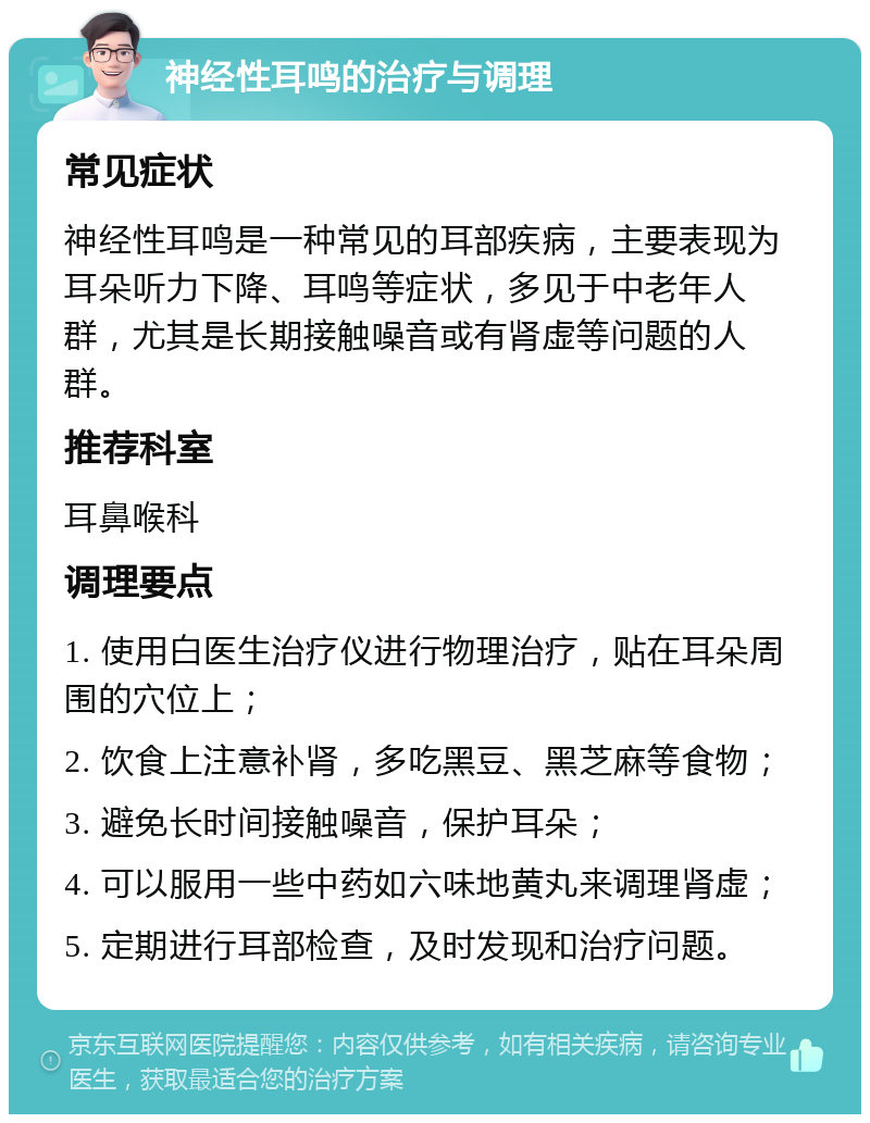 神经性耳鸣的治疗与调理 常见症状 神经性耳鸣是一种常见的耳部疾病，主要表现为耳朵听力下降、耳鸣等症状，多见于中老年人群，尤其是长期接触噪音或有肾虚等问题的人群。 推荐科室 耳鼻喉科 调理要点 1. 使用白医生治疗仪进行物理治疗，贴在耳朵周围的穴位上； 2. 饮食上注意补肾，多吃黑豆、黑芝麻等食物； 3. 避免长时间接触噪音，保护耳朵； 4. 可以服用一些中药如六味地黄丸来调理肾虚； 5. 定期进行耳部检查，及时发现和治疗问题。