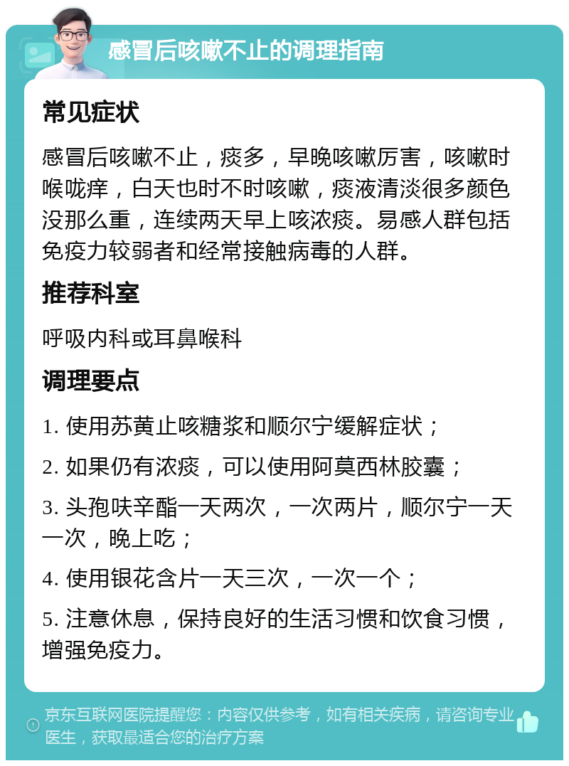 感冒后咳嗽不止的调理指南 常见症状 感冒后咳嗽不止，痰多，早晚咳嗽厉害，咳嗽时喉咙痒，白天也时不时咳嗽，痰液清淡很多颜色没那么重，连续两天早上咳浓痰。易感人群包括免疫力较弱者和经常接触病毒的人群。 推荐科室 呼吸内科或耳鼻喉科 调理要点 1. 使用苏黄止咳糖浆和顺尔宁缓解症状； 2. 如果仍有浓痰，可以使用阿莫西林胶囊； 3. 头孢呋辛酯一天两次，一次两片，顺尔宁一天一次，晚上吃； 4. 使用银花含片一天三次，一次一个； 5. 注意休息，保持良好的生活习惯和饮食习惯，增强免疫力。