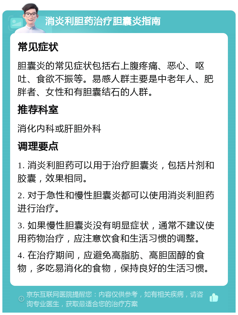 消炎利胆药治疗胆囊炎指南 常见症状 胆囊炎的常见症状包括右上腹疼痛、恶心、呕吐、食欲不振等。易感人群主要是中老年人、肥胖者、女性和有胆囊结石的人群。 推荐科室 消化内科或肝胆外科 调理要点 1. 消炎利胆药可以用于治疗胆囊炎，包括片剂和胶囊，效果相同。 2. 对于急性和慢性胆囊炎都可以使用消炎利胆药进行治疗。 3. 如果慢性胆囊炎没有明显症状，通常不建议使用药物治疗，应注意饮食和生活习惯的调整。 4. 在治疗期间，应避免高脂肪、高胆固醇的食物，多吃易消化的食物，保持良好的生活习惯。